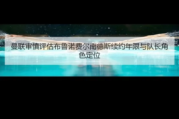 曼联审慎评估布鲁诺费尔南德斯续约年限与队长角色定位