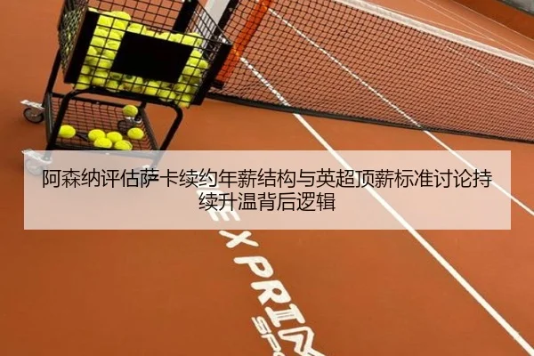 阿森纳评估萨卡续约年薪结构与英超顶薪标准讨论持续升温背后逻辑