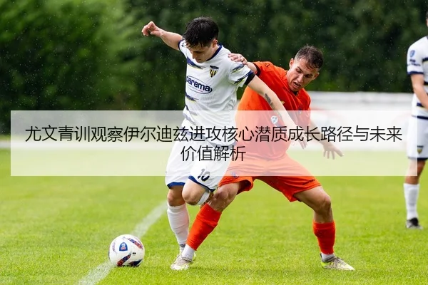 尤文青训观察伊尔迪兹进攻核心潜质成长路径与未来价值解析